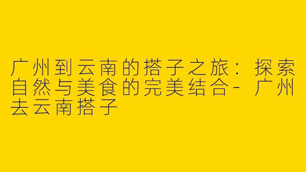 广州到云南的搭子之旅：探索自然与美食的完美结合-广州去云南搭子