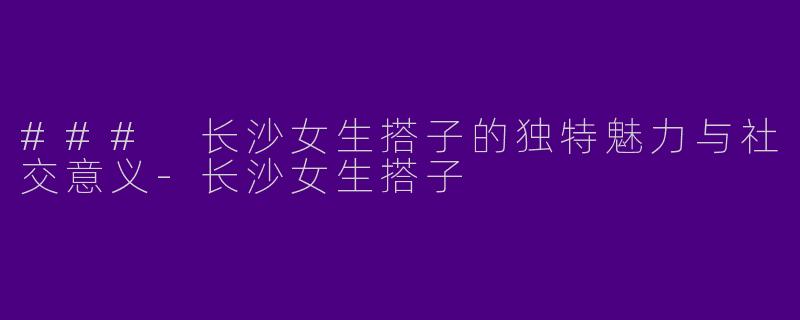 ### 长沙女生搭子的独特魅力与社交意义