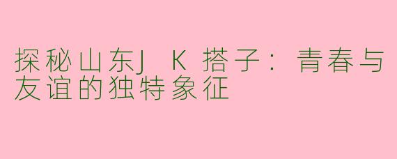 探秘山东JK搭子：青春与友谊的独特象征