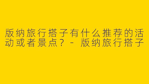 版纳旅行搭子有什么推荐的活动或者景点?