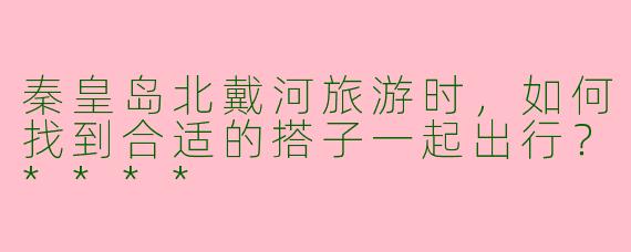 秦皇岛北戴河旅游时，如何找到合适的搭子一起出行？****