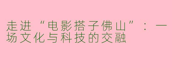 走进“电影搭子佛山”：一场文化与科技的交融