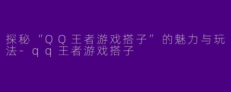 探秘“QQ王者游戏搭子”的魅力与玩法-qq王者游戏搭子