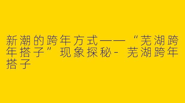 新潮的跨年方式——“芜湖跨年搭子”现象探秘-芜湖跨年搭子