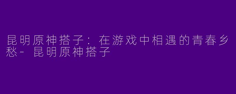 昆明原神搭子：在游戏中相遇的青春乡愁-昆明原神搭子