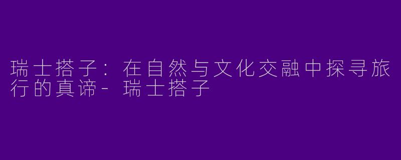 瑞士搭子：在自然与文化交融中探寻旅行的真谛-瑞士搭子