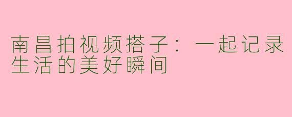 南昌拍视频搭子：一起记录生活的美好瞬间