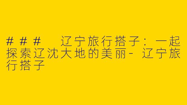 ### 辽宁旅行搭子：一起探索辽沈大地的美丽