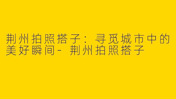 荆州拍照搭子：寻觅城市中的美好瞬间-荆州拍照搭子