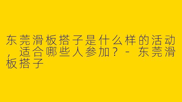 东莞滑板搭子是什么样的活动,适合哪些人参加?