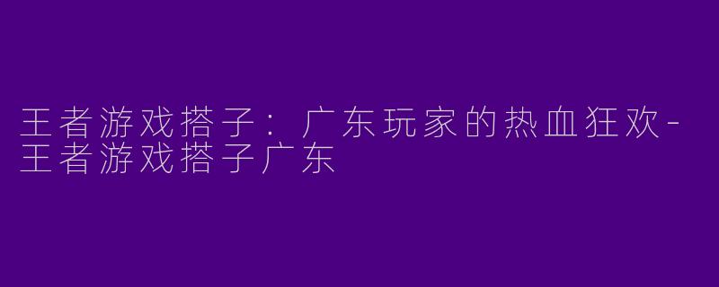 王者游戏搭子:广东玩家的热血狂欢