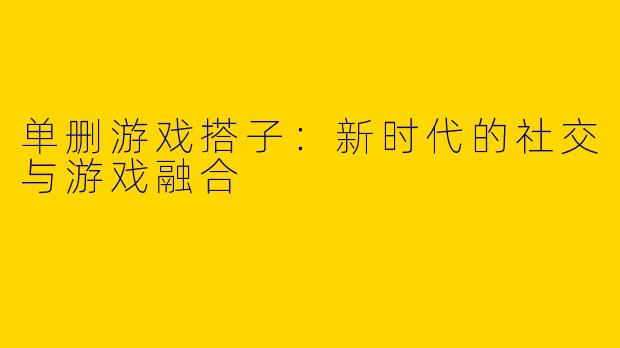 单删游戏搭子：新时代的社交与游戏融合