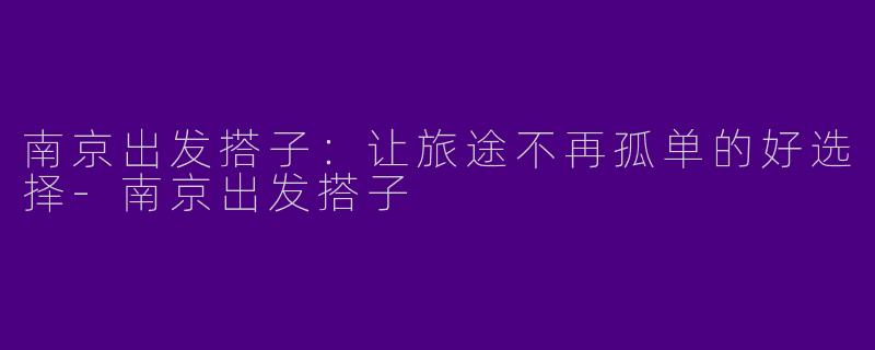 南京出发搭子：让旅途不再孤单的好选择-南京出发搭子