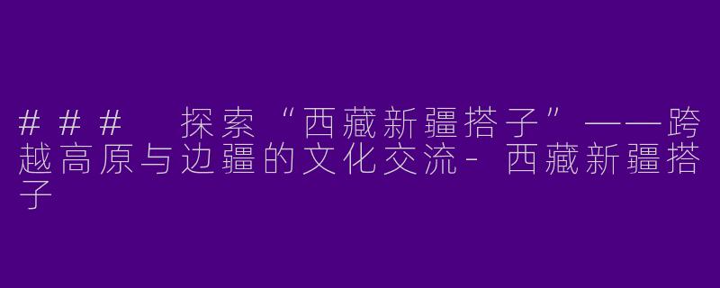 ### 探索“西藏新疆搭子”——跨越高原与边疆的文化交流-西藏新疆搭子