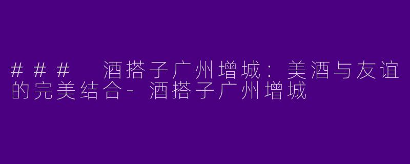 ### 酒搭子广州增城：美酒与友谊的完美结合