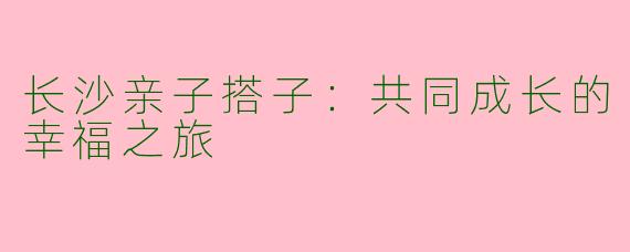 长沙亲子搭子：共同成长的幸福之旅