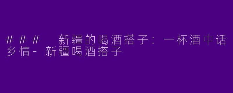 ### 新疆的喝酒搭子：一杯酒中话乡情-新疆喝酒搭子