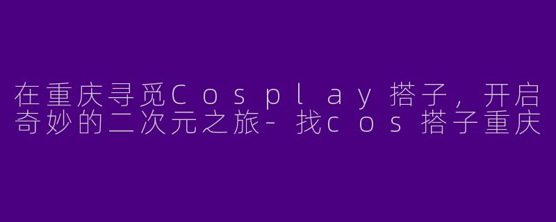 在重庆寻觅Cosplay搭子，开启奇妙的二次元之旅