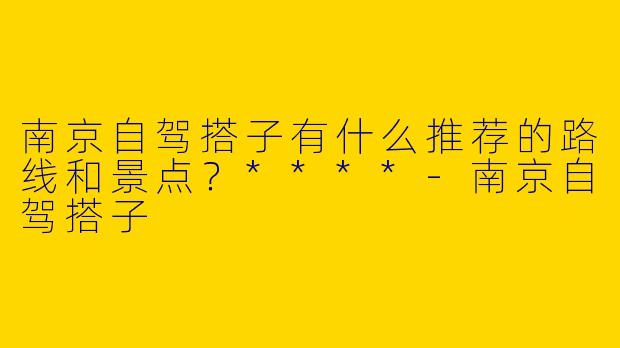 南京自驾搭子有什么推荐的路线和景点?****
