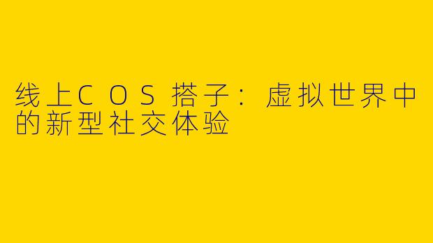 线上COS搭子：虚拟世界中的新型社交体验