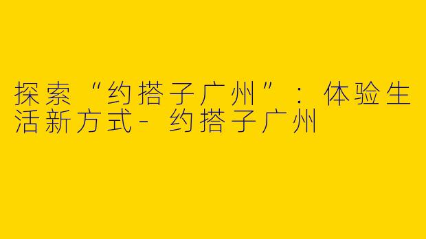 探索“约搭子广州”：体验生活新方式-约搭子广州