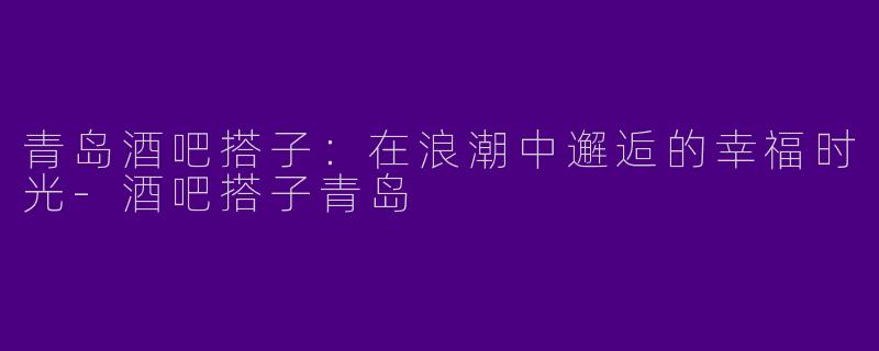 青岛酒吧搭子：在浪潮中邂逅的幸福时光