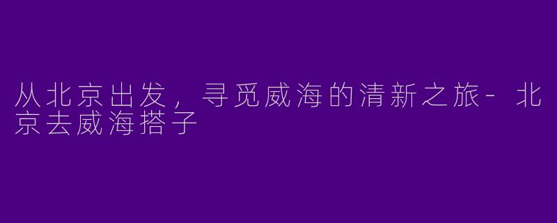 从北京出发，寻觅威海的清新之旅-北京去威海搭子