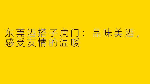 东莞酒搭子虎门:品味美酒,感受友情的温暖