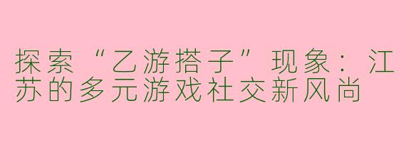 探索“乙游搭子”现象：江苏的多元游戏社交新风尚