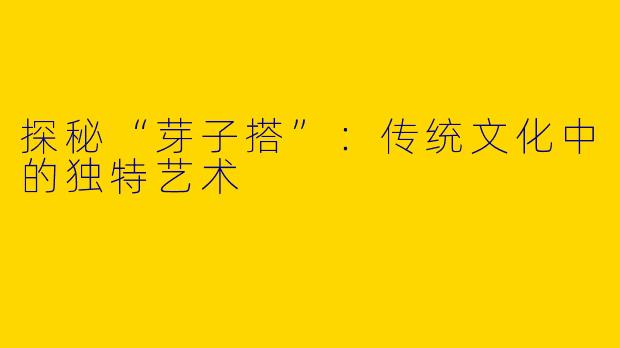 探秘“芽子搭”：传统文化中的独特艺术