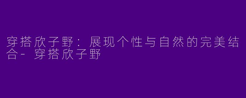 穿搭欣子野：展现个性与自然的完美结合-穿搭欣子野