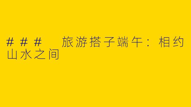 ### 旅游搭子端午:相约山水之间