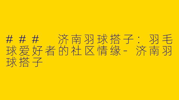 ### 济南羽球搭子：羽毛球爱好者的社区情缘-济南羽球搭子