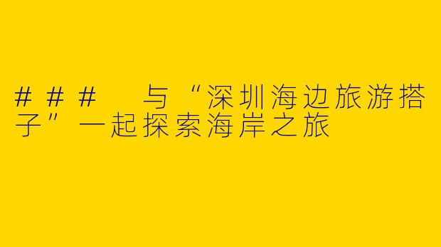 ### 与“深圳海边旅游搭子”一起探索海岸之旅