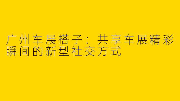 广州车展搭子：共享车展精彩瞬间的新型社交方式