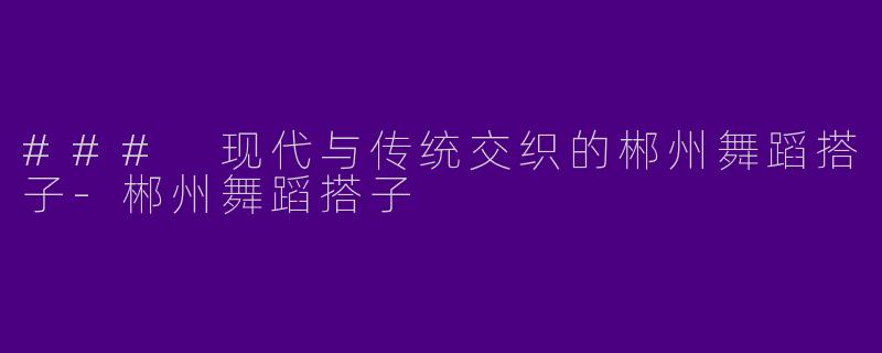 ### 现代与传统交织的郴州舞蹈搭子-郴州舞蹈搭子