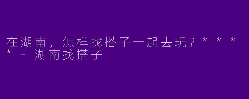 在湖南,怎样找搭子一起去玩?****