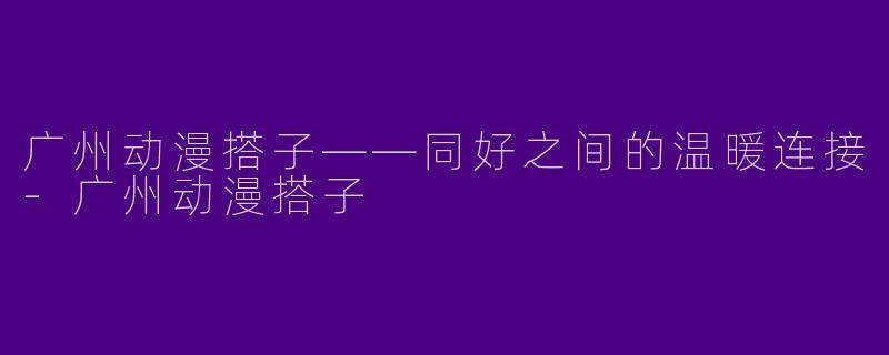 广州动漫搭子——同好之间的温暖连接-广州动漫搭子