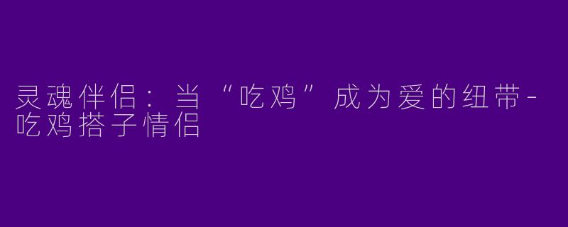 灵魂伴侣：当“吃鸡”成为爱的纽带-吃鸡搭子情侣