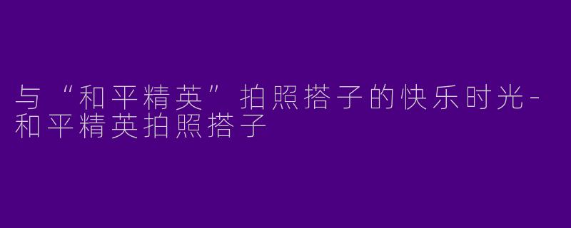 与“和平精英”拍照搭子的快乐时光-和平精英拍照搭子