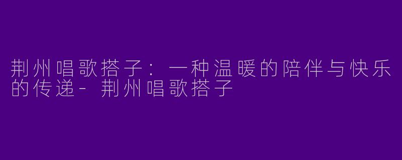荆州唱歌搭子：一种温暖的陪伴与快乐的传递-荆州唱歌搭子