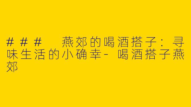 ### 燕郊的喝酒搭子：寻味生活的小确幸-喝酒搭子燕郊
