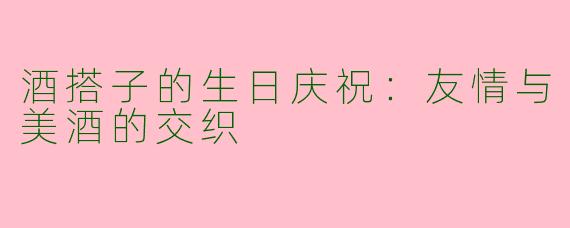 酒搭子的生日庆祝:友情与美酒的交织