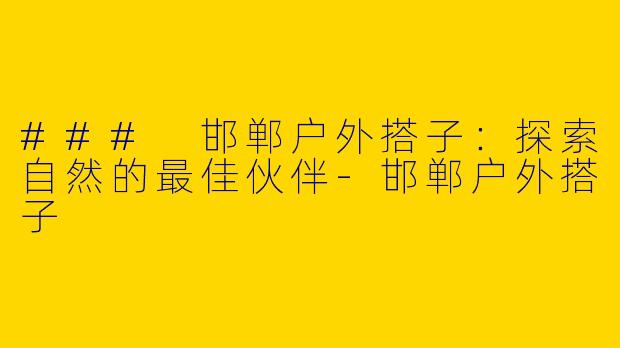 ### 邯郸户外搭子：探索自然的最佳伙伴-邯郸户外搭子