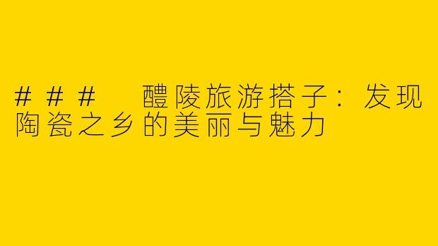 ### 醴陵旅游搭子：发现陶瓷之乡的美丽与魅力