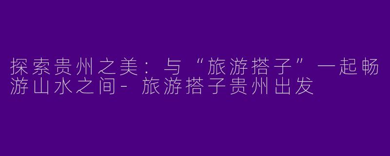 探索贵州之美:与“旅游搭子”一起畅游山水之间