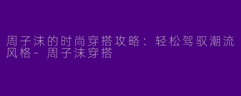 周子沫的时尚穿搭攻略：轻松驾驭潮流风格-周子沫穿搭