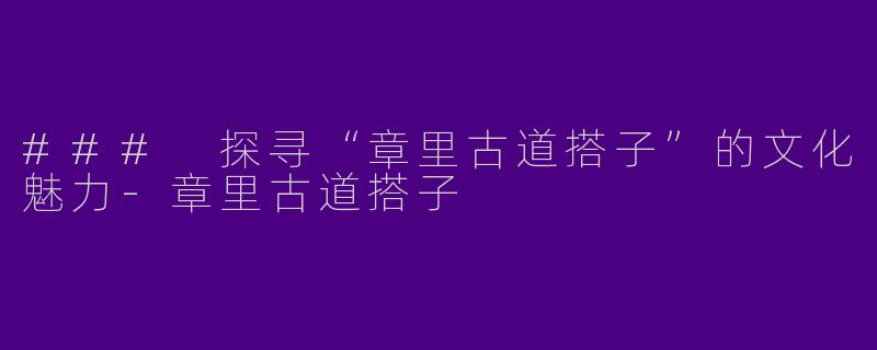 ### 探寻“章里古道搭子”的文化魅力