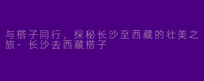 与搭子同行，探秘长沙至西藏的壮美之旅