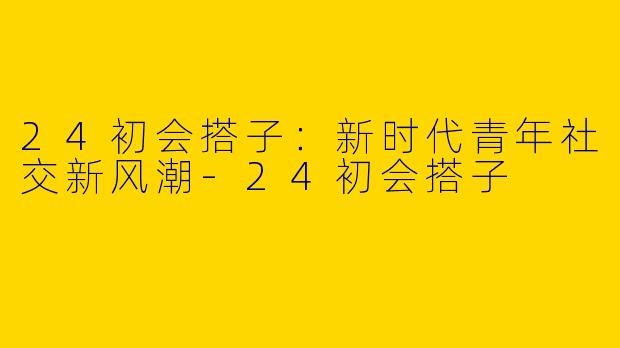 24初会搭子:新时代青年社交新风潮